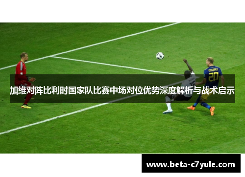 加维对阵比利时国家队比赛中场对位优势深度解析与战术启示