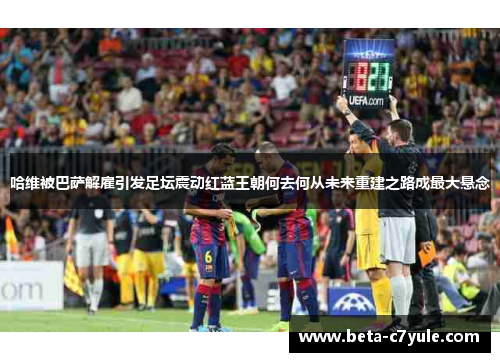 哈维被巴萨解雇引发足坛震动红蓝王朝何去何从未来重建之路成最大悬念