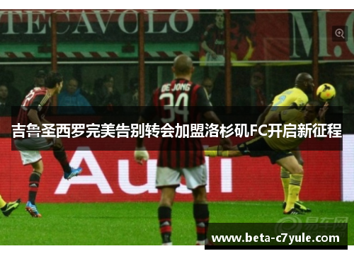 吉鲁圣西罗完美告别转会加盟洛杉矶FC开启新征程