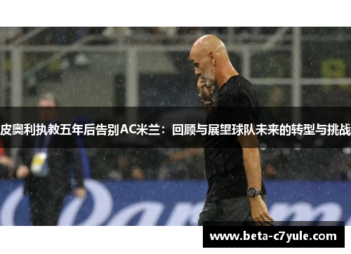 皮奥利执教五年后告别AC米兰:回顾与展望球队未来的转型与挑战 皮奥利执教五年后告别AC米兰:回顾与展望球队未来的转型与挑战
