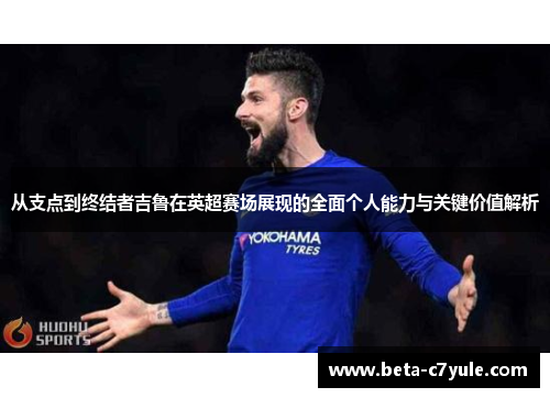 从支点到终结者吉鲁在英超赛场展现的全面个人能力与关键价值解析
