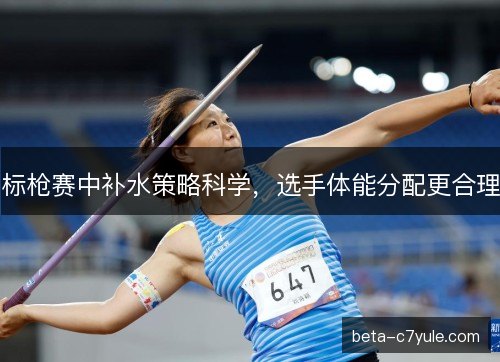 标枪赛中补水策略科学，选手体能分配更合理